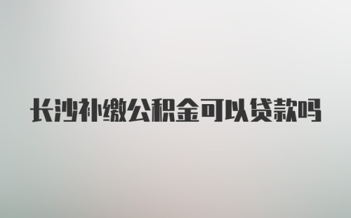 长沙补缴公积金可以贷款吗