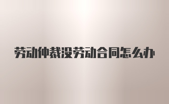 劳动仲裁没劳动合同怎么办