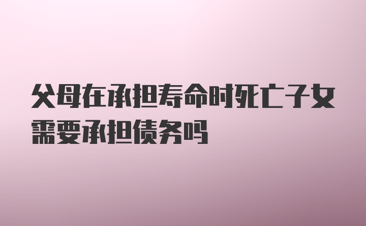 父母在承担寿命时死亡子女需要承担债务吗