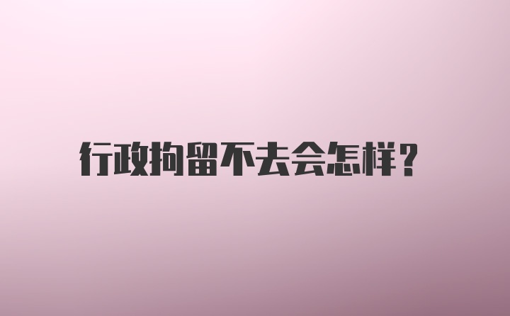 行政拘留不去会怎样？