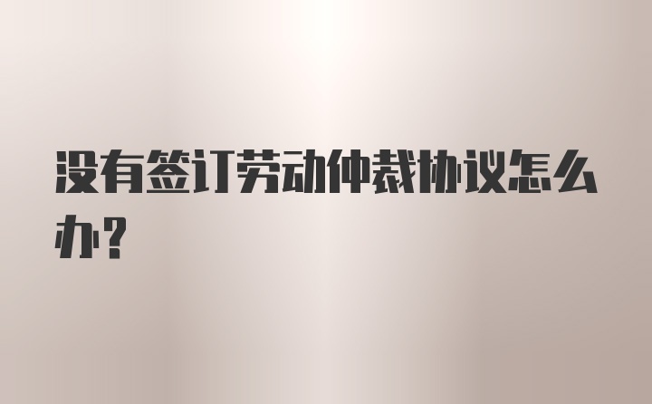 没有签订劳动仲裁协议怎么办？