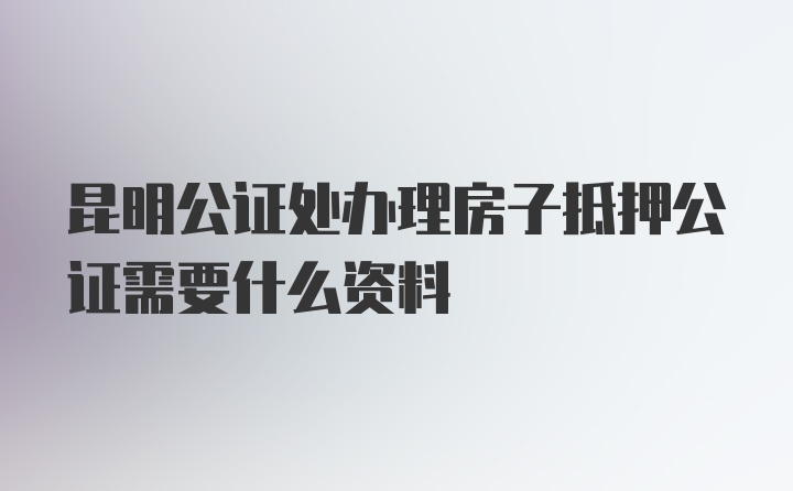 昆明公证处办理房子抵押公证需要什么资料