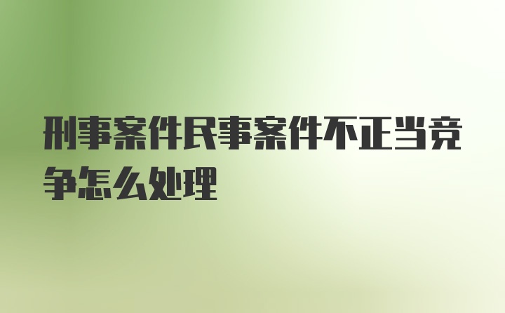 刑事案件民事案件不正当竞争怎么处理