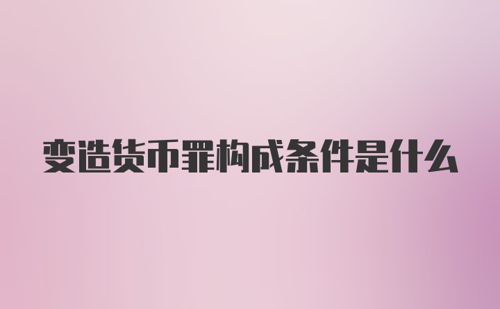 变造货币罪构成条件是什么