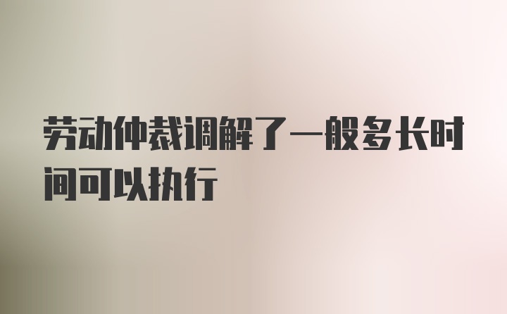 劳动仲裁调解了一般多长时间可以执行