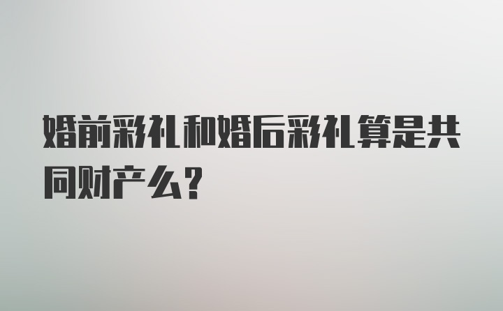 婚前彩礼和婚后彩礼算是共同财产么？