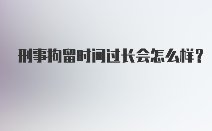 刑事拘留时间过长会怎么样?