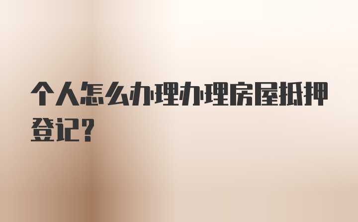 个人怎么办理办理房屋抵押登记？