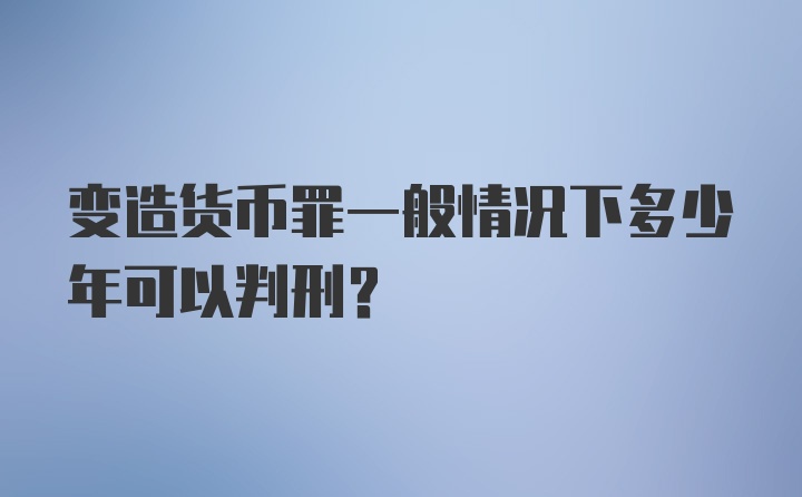 变造货币罪一般情况下多少年可以判刑？