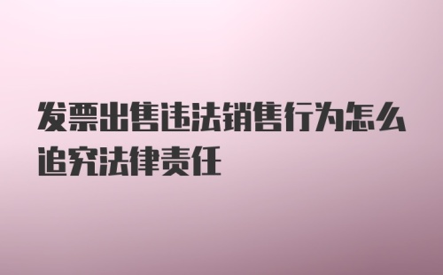 发票出售违法销售行为怎么追究法律责任