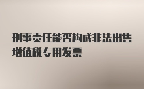 刑事责任能否构成非法出售增值税专用发票