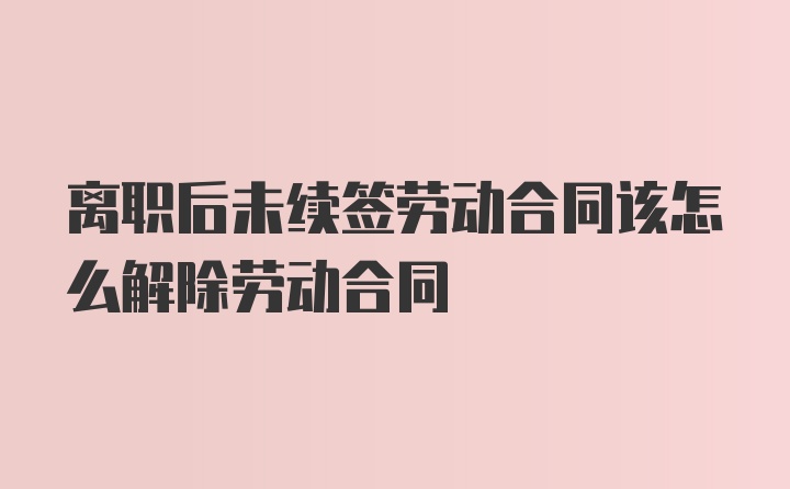 离职后未续签劳动合同该怎么解除劳动合同