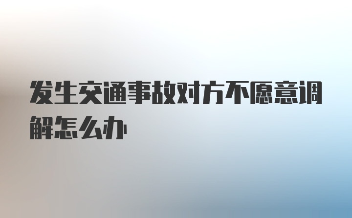 发生交通事故对方不愿意调解怎么办