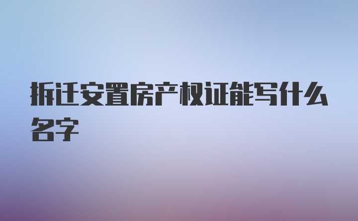 拆迁安置房产权证能写什么名字