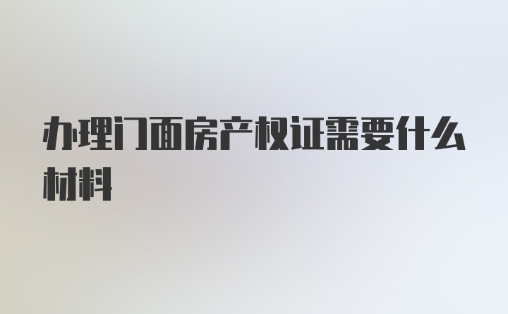 办理门面房产权证需要什么材料