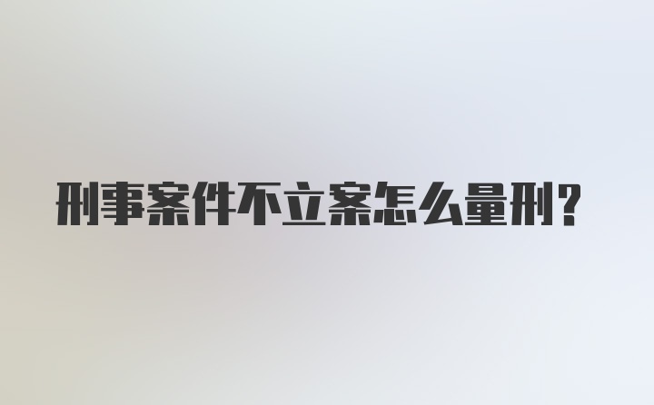 刑事案件不立案怎么量刑？