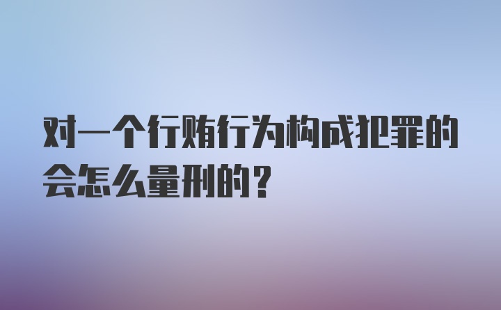 对一个行贿行为构成犯罪的会怎么量刑的？