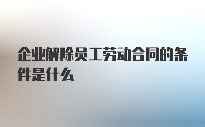 企业解除员工劳动合同的条件是什么