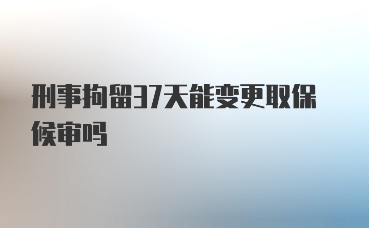 刑事拘留37天能变更取保候审吗