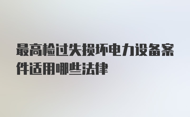 最高检过失损坏电力设备案件适用哪些法律