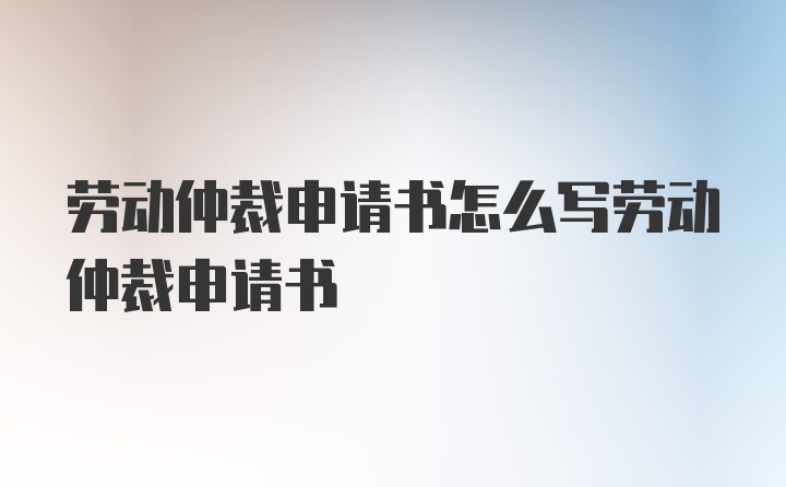 劳动仲裁申请书怎么写劳动仲裁申请书