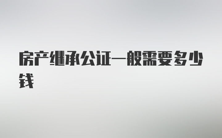 房产继承公证一般需要多少钱