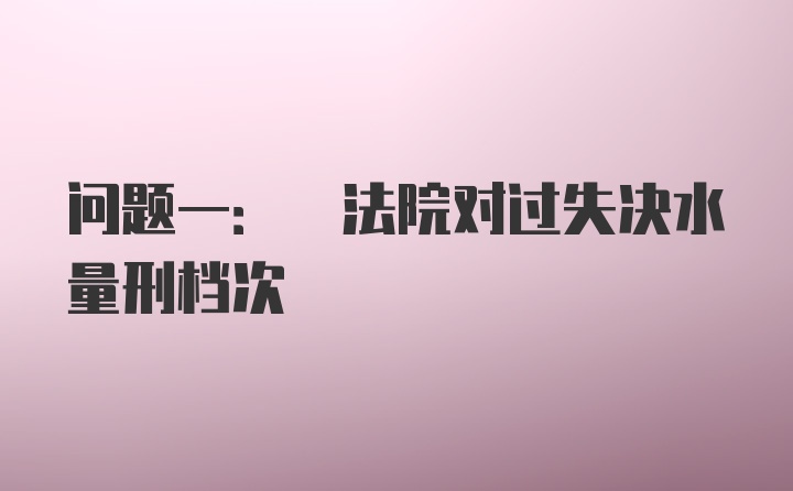 问题一: 法院对过失决水量刑档次