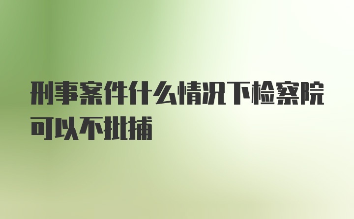 刑事案件什么情况下检察院可以不批捕