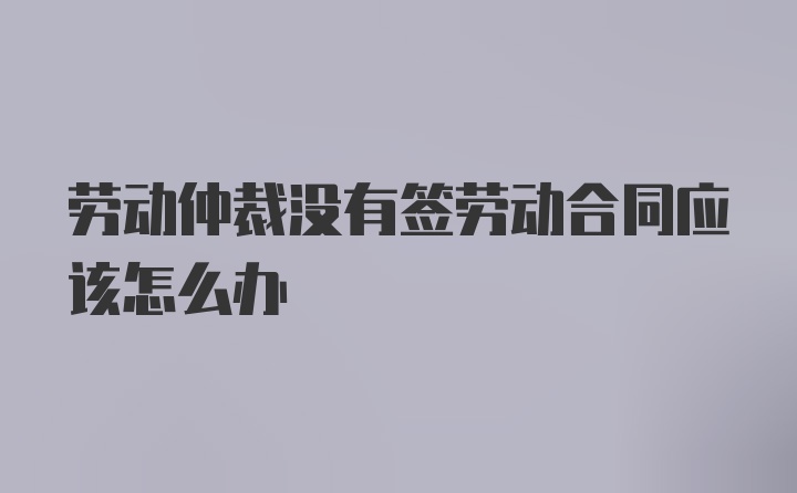 劳动仲裁没有签劳动合同应该怎么办