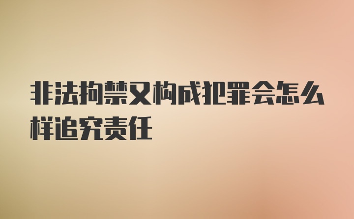 非法拘禁又构成犯罪会怎么样追究责任