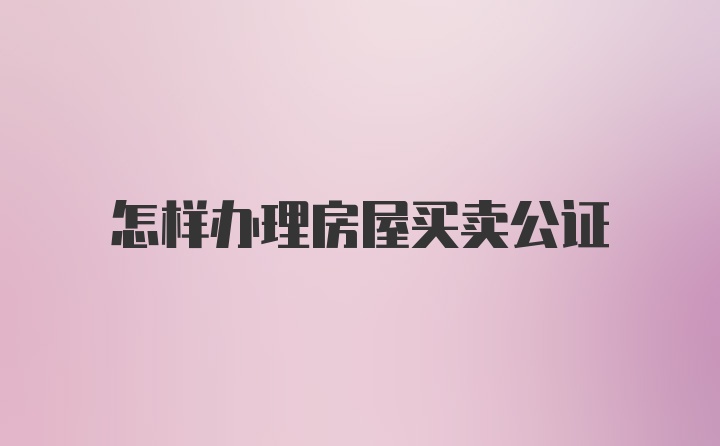 怎样办理房屋买卖公证