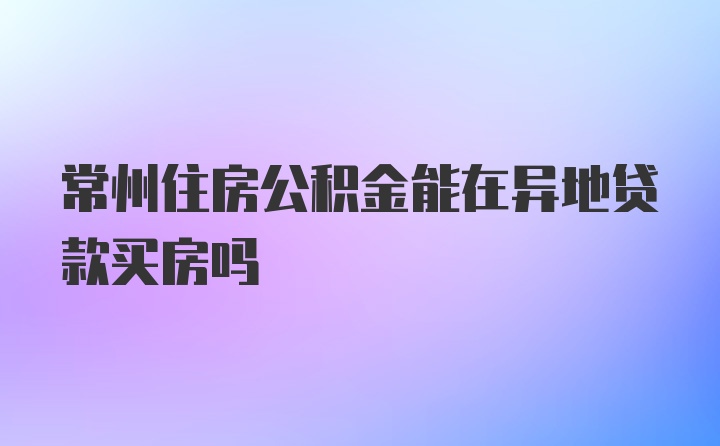 常州住房公积金能在异地贷款买房吗