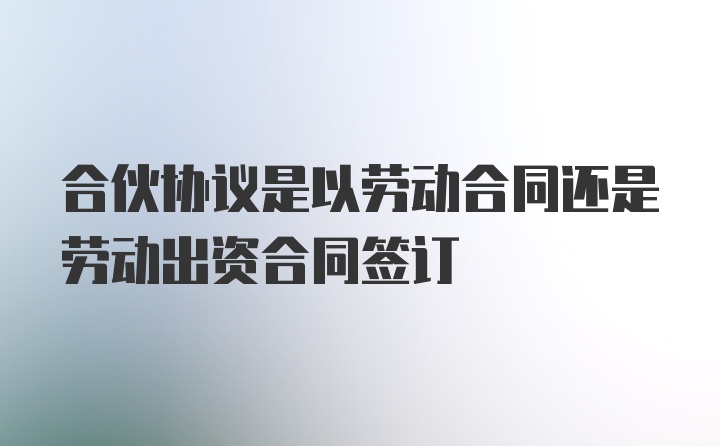 合伙协议是以劳动合同还是劳动出资合同签订