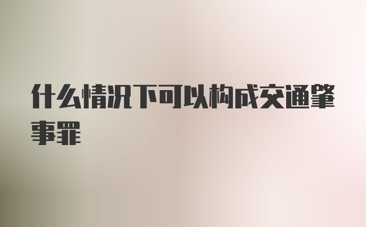 什么情况下可以构成交通肇事罪