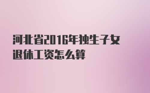 河北省2016年独生子女退休工资怎么算