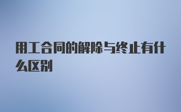 用工合同的解除与终止有什么区别