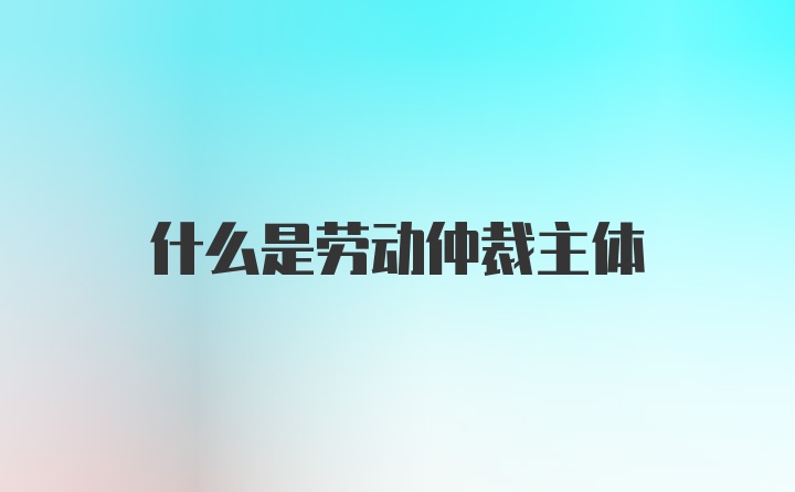 什么是劳动仲裁主体