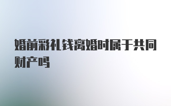 婚前彩礼钱离婚时属于共同财产吗
