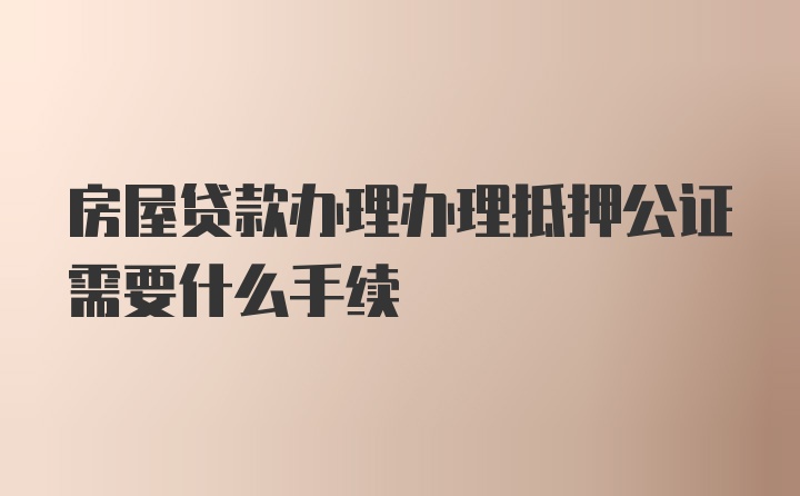 房屋贷款办理办理抵押公证需要什么手续