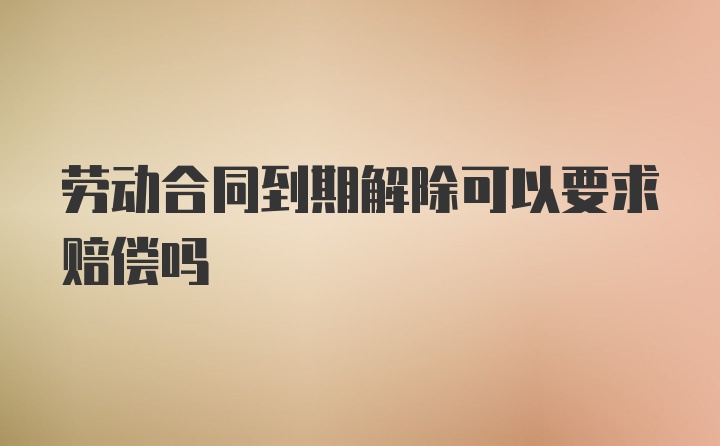 劳动合同到期解除可以要求赔偿吗