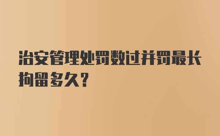 治安管理处罚数过并罚最长拘留多久？