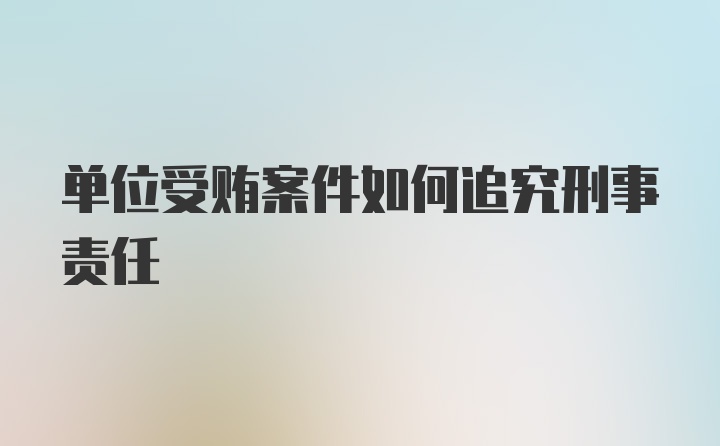 单位受贿案件如何追究刑事责任