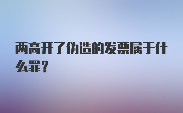 两高开了伪造的发票属于什么罪？