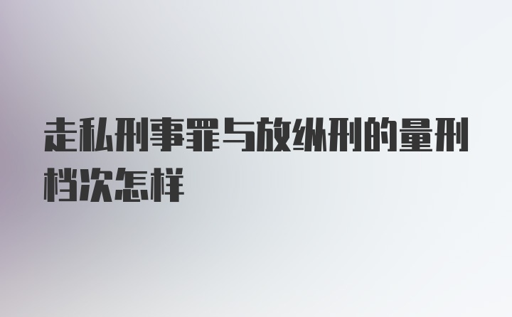 走私刑事罪与放纵刑的量刑档次怎样