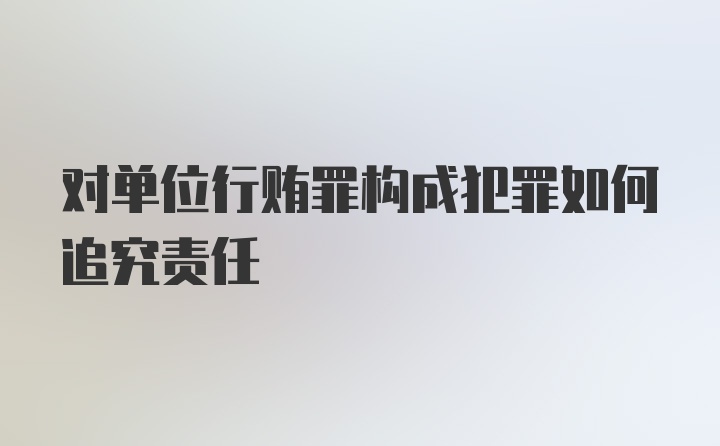 对单位行贿罪构成犯罪如何追究责任