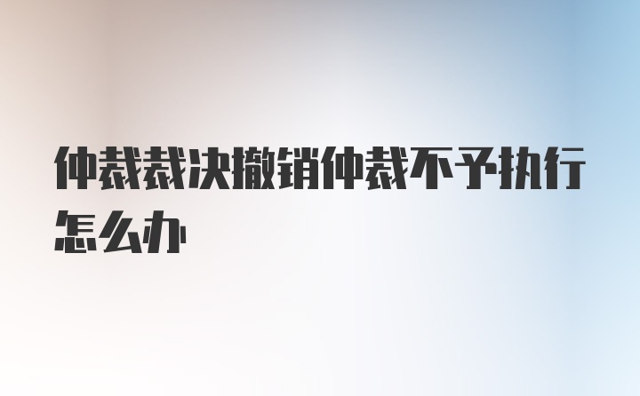 仲裁裁决撤销仲裁不予执行怎么办