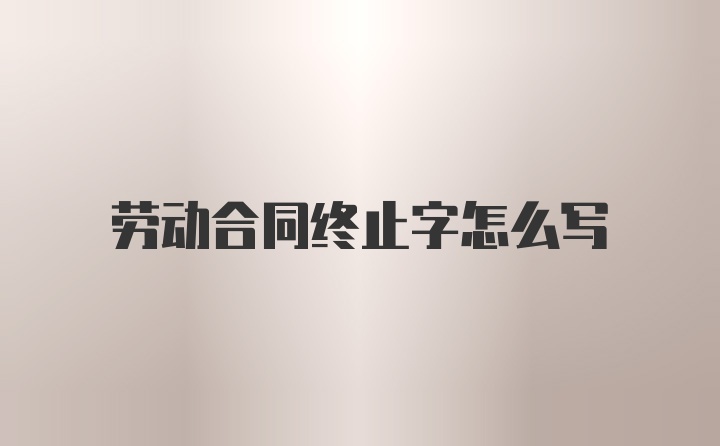 劳动合同终止字怎么写