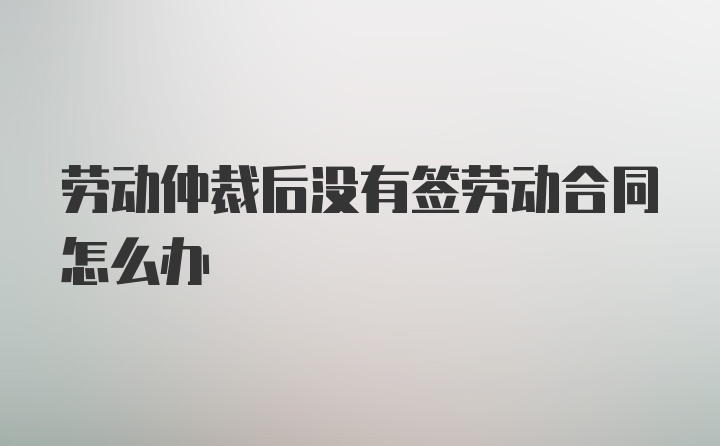 劳动仲裁后没有签劳动合同怎么办