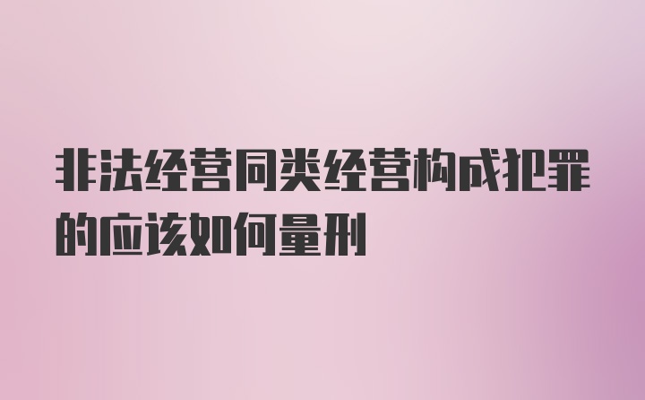 非法经营同类经营构成犯罪的应该如何量刑