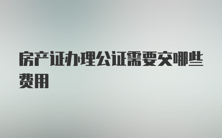 房产证办理公证需要交哪些费用